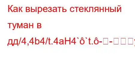 Как вырезать стеклянный туман в дд/4,4b4/t.4aH4``t.--